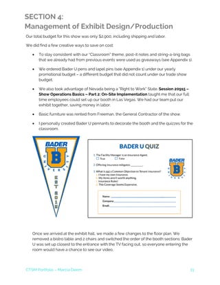 CTSM Portfolio – Marcia Deem 13
SECTION 4:
Management of Exhibit Design/Production
Our total budget for this show was only $2,900, including shipping and labor.
We did find a few creative ways to save on cost:
• To stay consistent with our “Classroom” theme, post-it notes and string-a-ling bags
that we already had from previous events were used as giveaways (see Appendix 1).
• We ordered Bader U pens and lapel pins (see Appendix 1) under our yearly
promotional budget – a different budget that did not count under our trade show
budget.
• We also took advantage of Nevada being a “Right to Work” State. Session 20915 –
Show Operations Basics – Part 2: On-Site Implementation taught me that our full
time employees could set up our booth in Las Vegas. We had our team put our
exhibit together, saving money in labor.
• Basic furniture was rented from Freeman, the General Contractor of the show.
• I personally created Bader U pennants to decorate the booth and the quizzes for the
classroom.
Once we arrived at the exhibit hall, we made a few changes to the floor plan. We
removed a bistro table and 2 chairs and switched the order of the booth sections: Bader
U was set up closest to the entrance with the TV facing out, so everyone entering the
room would have a chance to see our video.
 