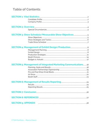 CTSM Portfolio – Marcia Deem
Table of Contents
SECTION 1: Vital Statistics...................................................................................................................................................2
Candidate Profile ..........................................................................................................................................2
Company Profile............................................................................................................................................3
SECTION 2: Overview...................................................................................................................................................................4
Special Circumstances.............................................................................................................................4
SECTION 3: Show Schedule/Measurable Show Objectives..........................................5
Show Objectives............................................................................................................................................5
Show Strategies and Tactics..............................................................................................................6
Trade Show Schedule .............................................................................................................................7
SECTION 4: Management of Exhibit Design/Production...................................................8
Management Planning............................................................................................................................8
Exhibit Design.................................................................................................................................................8
Production Strategies..............................................................................................................................11
Booth Pictures..............................................................................................................................................14
Budget vs. Actuals ....................................................................................................................................17
SECTION 5: Management of Integrated Marketing Communications..........18
Planning, Goals and Results .............................................................................................................18
Association Partnerships/Sponsorship...................................................................................19
Pre and Post Show Email Blasts....................................................................................................21
At-Show.............................................................................................................................................................22
Booth Staff.......................................................................................................................................................23
SECTION 6: Management of Results Reporting..............................................................................24
Results................................................................................................................................................................24
Reporting Results......................................................................................................................................25
SECTION 7: Conclusion..........................................................................................................................................................26
SECTION 8: REFERENCES .................................................................................................................................................27
SECTION 9: APPENDIX ....................................................................................................................................................28
 