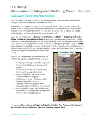 CTSM Portfolio – Marcia Deem 19
SECTION 5:
Management of Integrated Marketing Communications
Association Partnership/Sponsorship
Bader Company has many benefits as the exclusive insurance partner of the National Self
Storage Association that extends beyond trade shows.
Included in our package ($75,000 annualy) are eleven 4-color full-page ads (one each) in
eleven issues of SSA Globe (Official Magazine of the SSA), in addition to one 2-page spread
($21,359 value). We used the September ad not only to promote the company, but also to
invite attendees to visit our booth at the show (see page 19).
Using the formula learned on Session 20315: The Nuts and Bolts of Budgeting for Results -
ELC#4 Establishing Budget-Based Goals and numbers provided by the association, I could
estimate our CPI (cost per impression) per issue. According to the Audit Bureau of Circulations
(ABC), the magazine has a print circulation of around 16,000 copies, giving us a total of 27,200
impressions (average of 1.7 pass around impressions) for the magazine alone. With the cost for
a full page ad being $2,369, our cost per impression would be $0.09. Since Bader purchases a
partner package, our cost per impression is even
lower!
Some of the other benefits we received with our
Partner Package that relate to the Fall Show are:
• Company name/logo on Center Stage prior
to/during all SSA General Sessions and
breaks
• Partner Sponsorship of SSA Trade Show
lunches with appropriate signage
• On-Site Brochure – half-page 4-color
Advertisement (see page 19)
• Proceedings Manual – full-page 4-color
Advertisement (see page 19)
• Signage – Partners Signage stations
(throughout conference trade show venue)
• Placement of company logo & voice-over
promotion in SSA Conference headquarters
hotel TV channel Loop program
I recommend that we keep taking advantage of our Partner Plus Package and make sure
we utilize all the marketing tools they have available for each show.
Show Signage/Logo
 