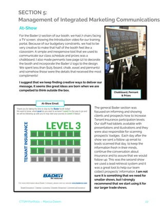 CTSM Portfolio – Marcia Deem 22
SECTION 5:
Management of Integrated Marketing Communications
At-Show
For the Bader U section of our booth, we had 7 chairs facing
a TV screen, showing the Introduction video for our training
portal. Because of our budgetary constraints, we had to be
very creative to make that half of the booth feel like a
classroom. A simple and inexpensive tool that we used to
communicate our class schedule and prizes was a
chalkboard. I also made pennants (see page 12) to decorate
the booth and incorporate the Bader U logo to the design.
We spent less than $125 (board, chalk, easel and pennants)
and somehow those were the details that received the most
compliments!
I suggest that we keep finding creative ways to deliver our
message, it seems like great ideas are born when we are
compelled to think outside the box.
The general Bader section was
focused on informing and showing
clients and prospects how to increase
Tenant Insurance participation levels.
Our staff had tablets available with
presentations and illustrations and they
were also responsible for scanning
prospects’ badges. Each day after the
show we sent a follow up email to
leads scanned that day, to keep the
information fresh in their minds,
continue the conversation about
insurance and to assure that we would
follow up. This was the second show
we used a lead retrieval system and it
was a great tool to help our team
collect prospects’ information. I am not
sure it is something that we need for
smaller shows, but I strongly
recommend that we start using it for
our larger trade shows.
At-Show Email
Chalkboard, Pennant
& Prizes
 