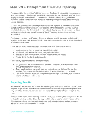 CTSM Portfolio – Marcia Deem 25
SECTION 6: Management of Results Reporting
The goals set for the 2015 SSA Fall Show were met. The Bader U introduction was a success.
Attendees enjoyed the classroom set up and commented on how creative it was. The video
playing on a loop drew attention to the booth and created curiosity among attendees,
especially current clients that were interested in starting using the videos at their facility as
soon as possible.
Our staff was prepared and knowledgeable, and worked together to collect qualified leads
using the Showlead retrieval system. They also met with our top clients and “low revenue”
clients that attended the show and all of them attended our private dinner, which was also a
big hit. We received many compliments and Thank You cards when we returned (see
Appendix 3).
The Account Managers and Account Executive followed up with prospects and clients by
phone or email within two weeks after the conference. We will continue to monitor the results
achieved from the show.
These are the tactics that worked and that I recommend for future trade shows:
• Lead retrieval system to capture prospects’ information
• Pre, At and Post Show Email Blasts using Constant Contact
• Tablets for team member with pertinent presentations and videos
• Private dinner for clients and prospects
These are my recommendations for improvement:
• Budget should be discussed in depth with Executive team, to make sure we have
enough to accomplish our goals.
• Team should arrive at the booth one hour before the show starts on the first day,
instead of just 30 minutes. Booth was not 100% ready when the doors opened.
• Low revenue clients might not be a good target for larger shows; they don’t seem to
attend out of town conferences.
Reporting Results
As mentioned before, I was not familiar with reporting results after trade shows, but the CTSM
program taught me the importance of communicating our results to upper management. Not
only can I show them our successes, but I can also justify asking for a higher budget for next
year.
Once we had our post-show meeting, I created a two-page summary that was given to the VP
of Sales & Marketing and the Client Development Director to be shared with the rest of the
Executive team. I kept it simple and included our main objects, specific goals and results,
recommendations and an overall conclusion.
 
