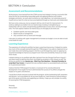 CTSM Portfolio – Marcia Deem 26
SECTION 7: Conclusion
Assessment and Recommendations
All the lessons I have learned from the CTSM courses have helped in having a successful SSA
show this fall. By incorporating measurable goals and applying effective and creative
strategies and tactics, we were able to achieve our main objectives. I am extremely proud of
myself and our team for what we have accomplished through our hard work and collaboration.
We have come a long way, but our program still has a lot of room for improvement. To
continue adding to our bottom-line we need to keep investing in strengthening our
relationships with our clients and generating qualified leads at every show, not only the larger
ones. The main aspects I believe we need to focus on and apply to all events are:
• Establish specific and measurable goals
• Report results to management
• Stay consistent with our brand and message
I also plan on working with upper management to increase our budget, so we are able to build
a new booth for 2016.
Learning Experience
The experience of writing this portfolio has been a great learning journey. It helped me realize
how much of the concepts learned through the CTSM program I was able to implement to our
own trade show and marketing program. And this is just the beginning, I plan on applying my
acquired knowledge to improve our program even more and consistently measure our trade
show results.
I started working on my portfolio right after I got back from the Chicago FastTrak in August. I
was there mainly to take the final exam, but ended up enrolling in a few classes as well. The
timing was perfect to take Session 513 – Mind Your Own Business – Personal Promotion to
Jump Start Your Career, it inspired me to be confident about my accomplishments and focus
on my personal promotion.
I believe that the CTSM program has been a crucial part of my overall professional
development. It has taught me how to demonstrate the success of my efforts and gain the
respect of my peers and directors.
I would like to thank everyone involved with the program: all the hardworking staff, presenters
and advisors. I am truly grateful for all you have taught me. I look forward to continue being a
part of this great community and supporting our industry. I hope you will consider me worthy
of receiving the CTSM designation.
Sincerely,
Marcia Deem
 