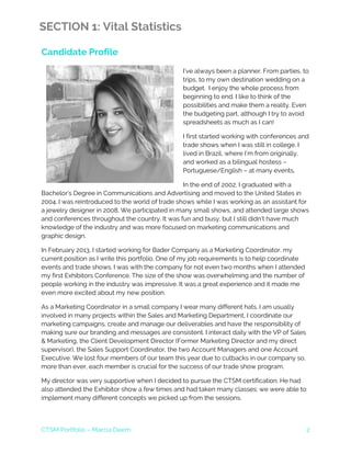 CTSM Portfolio – Marcia Deem 2
SECTION 1: Vital Statistics
Candidate Profile
I’ve always been a planner. From parties, to
trips, to my own destination wedding on a
budget. I enjoy the whole process from
beginning to end. I like to think of the
possibilities and make them a reality. Even
the budgeting part, although I try to avoid
spreadsheets as much as I can!
I first started working with conferences and
trade shows when I was still in college. I
lived in Brazil, where I’m from originally,
and worked as a bilingual hostess –
Portuguese/English – at many events.
In the end of 2002, I graduated with a
Bachelor’s Degree in Communications and Advertising and moved to the United States in
2004. I was reintroduced to the world of trade shows while I was working as an assistant for
a jewelry designer in 2008. We participated in many small shows, and attended large shows
and conferences throughout the country. It was fun and busy, but I still didn’t have much
knowledge of the industry and was more focused on marketing communications and
graphic design.
In February 2013, I started working for Bader Company as a Marketing Coordinator, my
current position as I write this portfolio. One of my job requirements is to help coordinate
events and trade shows. I was with the company for not even two months when I attended
my first Exhibitors Conference. The size of the show was overwhelming and the number of
people working in the industry was impressive. It was a great experience and it made me
even more excited about my new position.
As a Marketing Coordinator in a small company I wear many different hats. I am usually
involved in many projects within the Sales and Marketing Department, I coordinate our
marketing campaigns, create and manage our deliverables and have the responsibility of
making sure our branding and messages are consistent. I interact daily with the VP of Sales
& Marketing, the Client Development Director (Former Marketing Director and my direct
supervisor), the Sales Support Coordinator, the two Account Managers and one Account
Executive. We lost four members of our team this year due to cutbacks in our company so,
more than ever, each member is crucial for the success of our trade show program.
My director was very supportive when I decided to pursue the CTSM certification. He had
also attended the Exhibitor show a few times and had taken many classes; we were able to
implement many different concepts we picked up from the sessions.
 