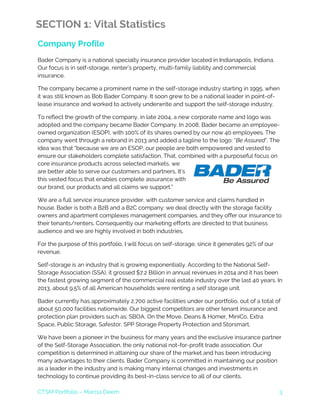 CTSM Portfolio – Marcia Deem 3
SECTION 1: Vital Statistics
Company Profile
Bader Company is a national specialty insurance provider located in Indianapolis, Indiana.
Our focus is in self-storage, renter’s property, multi-family liability and commercial
insurance.
The company became a prominent name in the self-storage industry starting in 1995, when
it was still known as Bob Bader Company. It soon grew to be a national leader in point-of-
lease insurance and worked to actively underwrite and support the self-storage industry.
To reflect the growth of the company, in late 2004, a new corporate name and logo was
adopted and the company became Bader Company. In 2008, Bader became an employee-
owned organization (ESOP), with 100% of its shares owned by our now 40 employees. The
company went through a rebrand in 2013 and added a tagline to the logo: “Be Assured”. The
idea was that “because we are an ESOP, our people are both empowered and vested to
ensure our stakeholders complete satisfaction, That, combined with a purposeful focus on
core insurance products across selected markets, we
are better able to serve our customers and partners, It’s
this vested focus that enables complete assurance with
our brand, our products and all claims we support.”
We are a full service insurance provider, with customer service and claims handled in
house. Bader is both a B2B and a B2C company: we deal directly with the storage facility
owners and apartment complexes management companies, and they offer our insurance to
their tenants/renters. Consequently our marketing efforts are directed to that business
audience and we are highly involved in both industries.
For the purpose of this portfolio, I will focus on self-storage, since it generates 92% of our
revenue.
Self-storage is an industry that is growing exponentially. According to the National Self-
Storage Association (SSA), it grossed $7.2 Billion in annual revenues in 2014 and it has been
the fastest growing segment of the commercial real estate industry over the last 40 years. In
2013, about 9.5% of all American households were renting a self storage unit.
Bader currently has approximately 2,700 active facilities under our portfolio, out of a total of
about 50,000 facilities nationwide. Our biggest competitors are other tenant insurance and
protection plan providers such as: SBOA, On the Move, Deans & Homer, MiniCo, Extra
Space, Public Storage, Safestor, SPP Storage Property Protection and Storsmart.
We have been a pioneer in the business for many years and the exclusive insurance partner
of the Self-Storage Association, the only national not-for-profit trade association. Our
competition is determined in attaining our share of the market and has been introducing
many advantages to their clients. Bader Company is committed in maintaining our position
as a leader in the industry and is making many internal changes and investments in
technology to continue providing its best-in-class service to all of our clients.
 