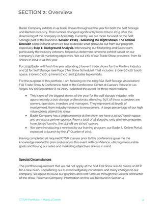 CTSM Portfolio – Marcia Deem 4
SECTION 2: Overview
Bader Company exhibits in 44 trade shows throughout the year for both the Self Storage
and Renters industry. That number changed significantly from 2014 to 2015 after the
downsizing of the company in April 2015. Currently, we are more focused on the Self
Storage part of the business. Session 20115 - Selecting the Right Shows: The Critical
Decision came in hand when we had to decide what shows to cut from our program,
especially Step 1: Background Analysis. Interviewing our Marketing and Sales team,
particularly the industry veterans, helped us determine where to exhibit based on our
company’s overall marketing objectives. We cut 27% of our Trade Show presence, from 62
shows in 2014 to 44 this year.
For 2015 Bader will finish the year attending 7 (seven) trade shows for the Renters Industry
and 37 for Self Storage (see Page 7 for Show Schedule). That includes: 1 (one) 20’x20’ booth
space, 1 (one) 10’x20’, 9 (nine) 10’x10’ and 33 table top exhibits.
For the purpose of this portfolio, I am focusing on the 2015 SSA (Self Storage Association)
Fall Trade Show & Conference, held at the Conference Center at Caesars Palace in Las
Vegas, NV on September 8-11, 2015. I selected this event for three main reasons:
• This is one of the biggest shows of the year for the self storage industry, with
approximately 2,000 storage professionals attending. 60% of those attendees are
owners, operators, investors and managers. They represent all levels of
involvement, from industry veterans to newcomers. A large percentage of our high
value clients attend this show.
• Bader Company has a large presence at the show; we have a 20’x20’ booth space
and are also a partner sponsor. From a total of 183 booths, only 9 (nine) companies
have 20’x20’ booths, the 174 left are 10’x10’ spaces.
• We were introducing a new tool to our training program, our Bader U Online Portal,
expected to launch by the 4th
Quarter of 2015.
Having completed all required CTSM classes prior to this conference gave me the
knowledge needed to plan and execute this event with confidence, utilizing measurable
goals and having our sales and marketing objectives always in mind.
Special Circumstances
The portfolio requirement that we did not apply at the SSA Fall Show was to create an RFP
for a new build. Considering our current budgetary constraints and many changes to our
company, we opted to reuse our graphics and rent furniture through the General contractor
of the show, Freeman Company. Information on this will be found in Section 4.
 