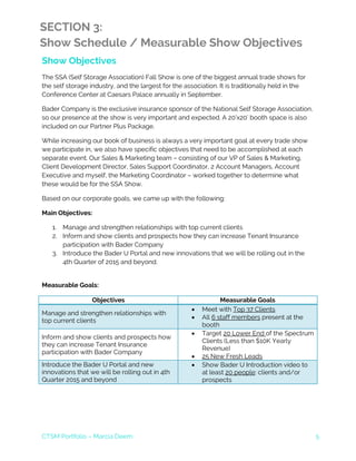 CTSM Portfolio – Marcia Deem 5
SECTION 3:
Show Schedule / Measurable Show Objectives
Show Objectives
The SSA (Self Storage Association) Fall Show is one of the biggest annual trade shows for
the self storage industry, and the largest for the association. It is traditionally held in the
Conference Center at Caesars Palace annually in September.
Bader Company is the exclusive insurance sponsor of the National Self Storage Association,
so our presence at the show is very important and expected. A 20’x20’ booth space is also
included on our Partner Plus Package.
While increasing our book of business is always a very important goal at every trade show
we participate in, we also have specific objectives that need to be accomplished at each
separate event. Our Sales & Marketing team – consisting of our VP of Sales & Marketing,
Client Development Director, Sales Support Coordinator, 2 Account Managers, Account
Executive and myself, the Marketing Coordinator – worked together to determine what
these would be for the SSA Show.
Based on our corporate goals, we came up with the following:
Main Objectives:
1. Manage and strengthen relationships with top current clients
2. Inform and show clients and prospects how they can increase Tenant Insurance
participation with Bader Company
3. Introduce the Bader U Portal and new innovations that we will be rolling out in the
4th Quarter of 2015 and beyond.
Measurable Goals:
Objectives Measurable Goals
Manage and strengthen relationships with
top current clients
• Meet with Top 37 Clients
• All 6 staff members present at the
booth
Inform and show clients and prospects how
they can increase Tenant Insurance
participation with Bader Company
• Target 20 Lower End of the Spectrum
Clients (Less than $10K Yearly
Revenue)
• 25 New Fresh Leads
Introduce the Bader U Portal and new
innovations that we will be rolling out in 4th
Quarter 2015 and beyond
• Show Bader U Introduction video to
at least 20 people: clients and/or
prospects
 
