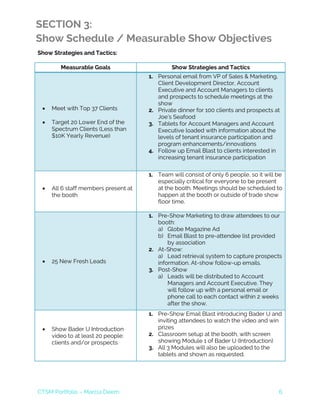 CTSM Portfolio – Marcia Deem 6
SECTION 3:
Show Schedule / Measurable Show Objectives
Show Strategies and Tactics:
Measurable Goals Show Strategies and Tactics
• Meet with Top 37 Clients
• Target 20 Lower End of the
Spectrum Clients (Less than
$10K Yearly Revenue)
1. Personal email from VP of Sales & Marketing,
Client Development Director, Account
Executive and Account Managers to clients
and prospects to schedule meetings at the
show
2. Private dinner for 100 clients and prospects at
Joe’s Seafood
3. Tablets for Account Managers and Account
Executive loaded with information about the
levels of tenant insurance participation and
program enhancements/innovations
4. Follow up Email Blast to clients interested in
increasing tenant insurance participation
• All 6 staff members present at
the booth
1. Team will consist of only 6 people, so it will be
especially critical for everyone to be present
at the booth. Meetings should be scheduled to
happen at the booth or outside of trade show
floor time.
• 25 New Fresh Leads
1. Pre-Show Marketing to draw attendees to our
booth:
a) Globe Magazine Ad
b) Email Blast to pre-attendee list provided
by association
2. At-Show:
a) Lead retrieval system to capture prospects
information. At-show follow-up emails.
3. Post-Show
a) Leads will be distributed to Account
Managers and Account Executive. They
will follow up with a personal email or
phone call to each contact within 2 weeks
after the show.
• Show Bader U Introduction
video to at least 20 people:
clients and/or prospects
1. Pre-Show Email Blast introducing Bader U and
inviting attendees to watch the video and win
prizes
2. Classroom setup at the booth, with screen
showing Module 1 of Bader U (Introduction)
3. All 3 Modules will also be uploaded to the
tablets and shown as requested.
 