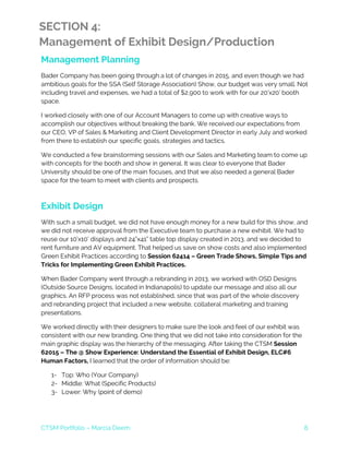 CTSM Portfolio – Marcia Deem 8
SECTION 4:
Management of Exhibit Design/Production
Management Planning
Bader Company has been going through a lot of changes in 2015, and even though we had
ambitious goals for the SSA (Self Storage Association) Show, our budget was very small. Not
including travel and expenses, we had a total of $2,900 to work with for our 20’x20’ booth
space.
I worked closely with one of our Account Managers to come up with creative ways to
accomplish our objectives without breaking the bank. We received our expectations from
our CEO, VP of Sales & Marketing and Client Development Director in early July and worked
from there to establish our specific goals, strategies and tactics.
We conducted a few brainstorming sessions with our Sales and Marketing team to come up
with concepts for the booth and show in general. It was clear to everyone that Bader
University should be one of the main focuses, and that we also needed a general Bader
space for the team to meet with clients and prospects.
Exhibit Design
With such a small budget, we did not have enough money for a new build for this show, and
we did not receive approval from the Executive team to purchase a new exhibit. We had to
reuse our 10’x10’ displays and 24”x41” table top display created in 2013, and we decided to
rent furniture and AV equipment. That helped us save on show costs and also implemented
Green Exhibit Practices according to Session 62414 – Green Trade Shows, Simple Tips and
Tricks for Implementing Green Exhibit Practices.
When Bader Company went through a rebranding in 2013, we worked with OSD Designs
(Outside Source Designs, located in Indianapolis) to update our message and also all our
graphics. An RFP process was not established, since that was part of the whole discovery
and rebranding project that included a new website, collateral marketing and training
presentations.
We worked directly with their designers to make sure the look and feel of our exhibit was
consistent with our new branding. One thing that we did not take into consideration for the
main graphic display was the hierarchy of the messaging. After taking the CTSM Session
62015 – The @ Show Experience: Understand the Essential of Exhibit Design, ELC#6
Human Factors, I learned that the order of information should be:
1- Top: Who (Your Company)
2- Middle: What (Specific Products)
3- Lower: Why (point of demo)
 