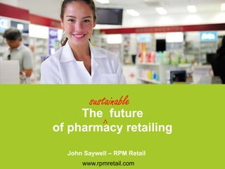 The future
of pharmacy retailing
www.rpmretail.com
John Saywell – RPM Retail
sustainable
^
 