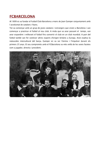 FCBARCELONA
Al 1899 es va fundar el Futbol Club Barcelona a mans de Joan Gamper conjuntament amb
l acvoluntat de catalans i foans.
Tot va començar amb un grup de joves catalans i estrangers que vivien a Barcelona i van
començar a practicar el futbol al nou club. A mida que va anar passant el temps, van
anar expandint i millorant el futbol fins convertir el club en un club mundial. A part del
futbol també van fer conèixer altres esports d'origen britànic a Europa. Això explica la
nateurales intercultural del barça. Gamper en va ser l'ànima i l'impulsor durant els
primers 25 anys. El seu compromés amb el FCBarcelona va més enllà de les seves facetes
com a jugador, directiu i president.
 