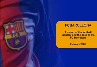 FCBARCELONA
A vision of the football
industry and the case of the
FC Barcelona
February 2006
 