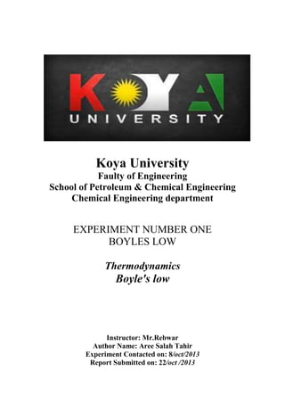 Koya University
Faulty of Engineering
School of Petroleum & Chemical Engineering
Chemical Engineering department
EXPERIMENT NUMBER ONE
BOYLES LOW
Thermodynamics
Boyle's low
Instructor: Mr.Rebwar
Author Name: Aree Salah Tahir
Experiment Contacted on: 8/oct/2013
Report Submitted on: 22/oct /2013
 