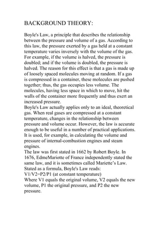 BACKGROUND THEORY:
Boyle's Law, a principle that describes the relationship
between the pressure and volume of a gas. According to
this law, the pressure exerted by a gas held at a constant
temperature varies inversely with the volume of the gas.
For example, if the volume is halved, the pressure is
doubled; and if the volume is doubled, the pressure is
halved. The reason for this effect is that a gas is made up
of loosely spaced molecules moving at random. If a gas
is compressed in a container, these molecules are pushed
together; thus, the gas occupies less volume. The
molecules, having less space in which to move, hit the
walls of the container more frequently and thus exert an
increased pressure.
Boyle's Law actually applies only to an ideal, theoretical
gas. When real gases are compressed at a constant
temperature, changes in the relationship between
pressure and volume occur. However, the law is accurate
enough to be useful in a number of practical applications.
It is used, for example, in calculating the volume and
pressure of internal-combustion engines and steam
engines.
The law was first stated in 1662 by Robert Boyle. In
1676, EdmeMariotte of France independently stated the
same law, and it is sometimes called Mariette’s Law.
Stated as a formula, Boyle's Law reads:
V1/V2=P2/P1 (at constant temperature)
Where V1 equals the original volume, V2 equals the new
volume, P1 the original pressure, and P2 the new
pressure.
 