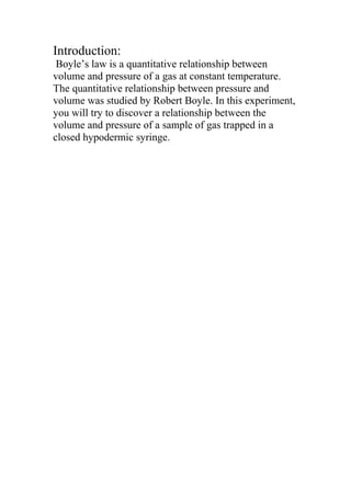 Introduction:
Boyle’s law is a quantitative relationship between
volume and pressure of a gas at constant temperature.
The quantitative relationship between pressure and
volume was studied by Robert Boyle. In this experiment,
you will try to discover a relationship between the
volume and pressure of a sample of gas trapped in a
closed hypodermic syringe.
 