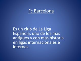 Fc Barcelona
Es un club de La Liga
Española, uno de los mas
antiguos y con mas historia
en ligas internacionales e
internas.
 