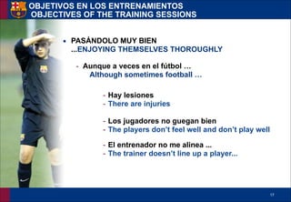 !17
▪ PASÁNDOLO MUY BIEN
...ENJOYING THEMSELVES THOROUGHLY
- Aunque a veces en el fútbol …
Although sometimes football …
!
- Hay lesiones
- There are injuries
!
- Los jugadores no guegan bien
- The players don’t feel well and don’t play well
!
- El entrenador no me alinea ...
- The trainer doesn’t line up a player...
OBJETIVOS EN LOS ENTRENAMIENTOS 
OBJECTIVES OF THE TRAINING SESSIONS
 