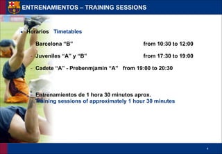 !4
▪ Horarios Timetables
- Barcelona “B” from 10:30 to 12:00
- Juveniles “A” y “B” from 17:30 to 19:00
- Cadete “A” - Prebenmjamin “A” from 19:00 to 20:30
!
- Entrenamientos de 1 hora 30 minutos aprox.
Training sessions of approximately 1 hour 30 minutes
ENTRENAMIENTOS – TRAINING SESSIONS
 