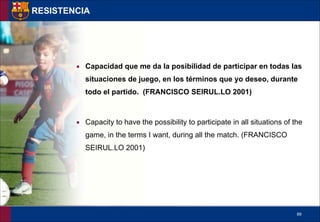 !89
▪ Capacidad que me da la posibilidad de participar en todas las
situaciones de juego, en los términos que yo deseo, durante
todo el partido. (FRANCISCO SEIRUL.LO 2001)
!
▪ Capacity to have the possibility to participate in all situations of the
game, in the terms I want, during all the match. (FRANCISCO
SEIRUL.LO 2001)
RESISTENCIA
 