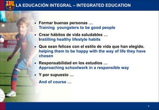 !9
▪ Formar buenas personas … 
Training youngsters to be good people
▪ Crear hábitos de vida saludables … 
Instilling healthy lifestyle habits
▪ Que sean felices con el estilo de vida que han elegido. 
helping them to be happy with the way of life they have
chosen
▪ Responsabilidad en los estudios … 
Approaching schoolwork in a responsible way
▪ Y por supuesto …
And of course …
LA EDUCACIÓN INTEGRAL – INTEGRATED EDUCATION
 