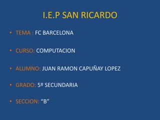 I.E.P SAN RICARDO
• TEMA : FC BARCELONA

• CURSO: COMPUTACION

• ALUMNO: JUAN RAMON CAPUÑAY LOPEZ

• GRADO: 5º SECUNDARIA

• SECCION: “B”
 