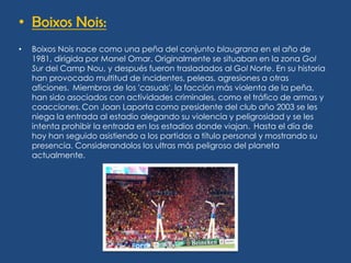 • Boixos Nois:
•   Boixos Nois nace como una peña del conjunto blaugrana en el año de
    1981, dirigida por Manel Omar. Originalmente se situaban en la zona Gol
    Sur del Camp Nou, y después fueron trasladados al Gol Norte. En su historia
    han provocado multitud de incidentes, peleas, agresiones a otras
    aficiones. Miembros de los 'casuals', la facción más violenta de la peña,
    han sido asociados con actividades criminales, como el tráfico de armas y
    coacciones. Con Joan Laporta como presidente del club año 2003 se les
    niega la entrada al estadio alegando su violencia y peligrosidad y se les
    intenta prohibir la entrada en los estadios donde viajan. Hasta el día de
    hoy han seguido asistiendo a los partidos a título personal y mostrando su
    presencia. Considerandolos los ultras más peligroso del planeta
    actualmente.
 