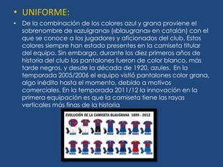 • UNIFORME:
• De la combinación de los colores azul y grana proviene el
  sobrenombre de «azulgrana» («blaugrana» en catalán) con el
  que se conoce a los jugadores y aficionados del club. Estos
  colores siempre han estado presentes en la camiseta titular
  del equipo. Sin embargo, durante los diez primeros años de
  historia del club los pantalones fueron de color blanco, más
  tarde negros, y desde la década de 1920, azules. En la
  temporada 2005/2006 el equipo vistió pantalones color grana,
  algo inédito hasta el momento, debido a motivos
  comerciales. En la temporada 2011/12 la innovación en la
  primera equipación es que la camiseta tiene las rayas
  verticales más finas de la historia
 