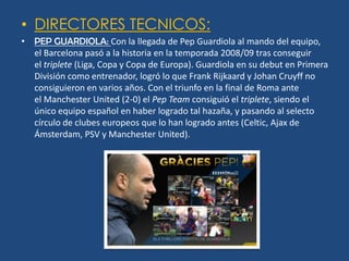 • DIRECTORES TECNICOS:
• PEP GUARDIOLA: Con la llegada de Pep Guardiola al mando del equipo,
  el Barcelona pasó a la historia en la temporada 2008/09 tras conseguir
  el triplete (Liga, Copa y Copa de Europa). Guardiola en su debut en Primera
  División como entrenador, logró lo que Frank Rijkaard y Johan Cruyff no
  consiguieron en varios años. Con el triunfo en la final de Roma ante
  el Manchester United (2-0) el Pep Team consiguió el triplete, siendo el
  único equipo español en haber logrado tal hazaña, y pasando al selecto
  círculo de clubes europeos que lo han logrado antes (Celtic, Ajax de
  Ámsterdam, PSV y Manchester United).
 