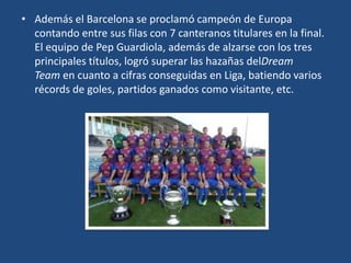 • Además el Barcelona se proclamó campeón de Europa
  contando entre sus filas con 7 canteranos titulares en la final.
  El equipo de Pep Guardiola, además de alzarse con los tres
  principales títulos, logró superar las hazañas delDream
  Team en cuanto a cifras conseguidas en Liga, batiendo varios
  récords de goles, partidos ganados como visitante, etc.
 