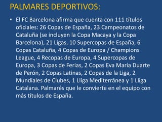 PALMARES DEPORTIVOS:
• El FC Barcelona afirma que cuenta con 111 títulos
  oficiales: 26 Copas de España, 23 Campeonatos de
  Cataluña (se incluyen la Copa Macaya y la Copa
  Barcelona), 21 Ligas, 10 Supercopas de España, 6
  Copas Cataluña, 4 Copas de Europa / Champions
  League, 4 Recopas de Europa, 4 Supercopas de
  Europa, 3 Copas de Ferias, 2 Copas Eva María Duarte
  de Perón, 2 Copas Latinas, 2 Copas de la Liga, 2
  Mundiales de Clubes, 1 Lliga Mediterránea y 1 Lliga
  Catalana. Palmarés que le convierte en el equipo con
  más títulos de España.
 
