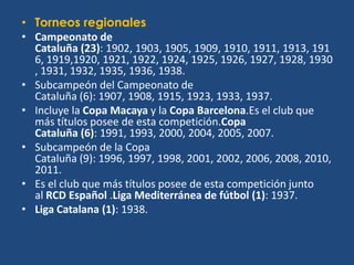 • Torneos regionales
• Campeonato de
  Cataluña (23): 1902, 1903, 1905, 1909, 1910, 1911, 1913, 191
  6, 1919,1920, 1921, 1922, 1924, 1925, 1926, 1927, 1928, 1930
  , 1931, 1932, 1935, 1936, 1938.
• Subcampeón del Campeonato de
  Cataluña (6): 1907, 1908, 1915, 1923, 1933, 1937.
• Incluye la Copa Macaya y la Copa Barcelona.Es el club que
  más títulos posee de esta competición.Copa
  Cataluña (6): 1991, 1993, 2000, 2004, 2005, 2007.
• Subcampeón de la Copa
  Cataluña (9): 1996, 1997, 1998, 2001, 2002, 2006, 2008, 2010,
  2011.
• Es el club que más títulos posee de esta competición junto
  al RCD Español .Liga Mediterránea de fútbol (1): 1937.
• Liga Catalana (1): 1938.
 