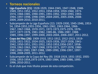 • Torneos nacionales
• Liga Española (21): 1928-1929, 1944-1945, 1947-1948, 1948-
  1949, 1951-1952, 1952-1953, 1958-1959, 1959-1960, 1973-
  1974, 1984-1985, 1990-1991, 1991-1992, 1992-1993, 1993-
  1994, 1997-1998, 1998-1999, 2004-2005, 2005-2006, 2008-
  2009, 2009-2010, 2010-2011.
• Subcampeón de la Liga Española (22): 1929-1930, 1945-1946, 1953-
  54, 1954-1955,1955-1956, 1961-1962, 1963-1964, 1966-
  1967, 1967-1968, 1970-1971, 1972-1973,1975-1976, 1976-
  1977, 1977-1978, 1981-1982, 1985-86, 1986-1987, 1988-
  1989, 1996-1997, 1999-2000, 2003-2004, 2006-2007, 2011-2012.
• Copa del Rey (26): 1909-1910, 1911-1912, 1912-1913, 1919-
  1920, 1921-1922, 1924-1925, 1925-1926, 1927-1928, 1941-
  1942, 1950-1951, 1951-1952, 1952-1953,1956-1957, 1958-
  1959, 1962-1963, 1967-1968, 1970-1971, 1977-1978, 1980-
  1981,1982-1983, 1987-1988, 1989-1990, 1996-1997, 1997-
  1998, 2008-2009, 2011-2012.
• Subcampeón de la Copa del Rey (9): 1918-1919, 1931-1932, 1935-
  1936, 1953-1954,1973-1974, 1983-1984, 1985-1986, 1995-
  1996, 2010-2011.
• Es el club que más títulos posee de esta competición.
 