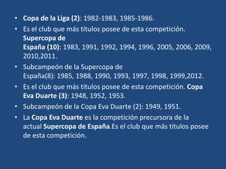 • Copa de la Liga (2): 1982-1983, 1985-1986.
• Es el club que más títulos posee de esta competición.
  Supercopa de
  España (10): 1983, 1991, 1992, 1994, 1996, 2005, 2006, 2009,
  2010,2011.
• Subcampeón de la Supercopa de
  España(8): 1985, 1988, 1990, 1993, 1997, 1998, 1999,2012.
• Es el club que más títulos posee de esta competición. Copa
  Eva Duarte (3): 1948, 1952, 1953.
• Subcampeón de la Copa Eva Duarte (2): 1949, 1951.
• La Copa Eva Duarte es la competición precursora de la
  actual Supercopa de España.Es el club que más títulos posee
  de esta competición.
 