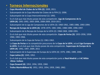 • Torneos internacionales
•   Copa Mundial de Clubes de la FIFA (2): 2009, 2011.
•   Subcampeón de la Copa Mundial de Clubes de la FIFA (1): 2006.
•   Subcampeón de la Copa Intercontinental (1): 1992.
•   Es el club que más títulos posee de esta competición. Liga de Campeones de la
    UEFA (4): 1991-1992, 2005-2006, 2008-2009, 2010-2011.
•   Subcampeón de la Liga de Campeones de la UEFA (3): 1960-1961, 1985-1986, 1993-1994.
•   Recopa de Europa de la UEFA (4): 1978-1979, 1981-1982, 1988-1989, 1996-1997.
•   Subcampeón de la Recopa de Europa de la UEFA (2): 1968-1969, 1990-1991.
•   Es el club que más títulos posee de esta competición. Copa de Ferias (3): 1955-1958, 1958-
    1960, 1965-1966.
•   Subcampeón de la Copa de Ferias (1): 1961-1962.
•   La Copa de Ferias es la competición precursora de la Copa de la UEFA, actual Liga Europea de
    la UEFA. Es el club que más títulos posee de esta competición. Supercopa de Europa de la
    UEFA (4): 1992, 1997, 2009, 2011
•   Subcampeón de la Supercopa de Europa de la UEFA (4): 1979, 1982, 1989, 2006.
•   Copa Latina (2): 1949, 1952.
•   Es el club que más títulos posee de esta competición junto al Real Madrid y al AC Milán
    .Otros trofeos
•   Copa Duward (4): 1952, 1956, 1959, 1960.
•   Trofeo Martini&Rossi 6): 1952, 1953, 1954, 1959, 1960, 1962.
 