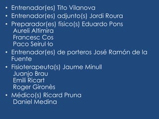 • Entrenador(es) Tito Vilanova
• Entrenador(es) adjunto(s) Jordi Roura
• Preparador(es) físico(s) Eduardo Pons
   Aureli Altimira
   Francesc Cos
   Paco Seirul·lo
• Entrenador(es) de porteros José Ramón de la
  Fuente
• Fisioterapeuta(s) Jaume Minull
   Juanjo Brau
   Emili Ricart
   Roger Gironès
• Médico(s) Ricard Pruna
   Daniel Medina
 