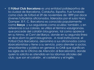 • El Fútbol Club Barcelona es una entidad polideportiva de
  la ciudad de Barcelona, Cataluña, España. Fue fundado
  como club de fútbol el 29 de noviembre de 1899 por doce
  jóvenes futbolistas aficionados, liderados por el suizo Hans
  Gamper. El F. C. Barcelona es conocido popularmente
  como Barça y sus seguidores como «culés»; también, y en
  referencia a sus colores, se utiliza el término «azulgranas»,
  que procede del catalán blaugranes, tal como aparece
  en su himno, el Cant del Barça, donde en su segunda línea
  se dice «Som la gent blaugrana» . A nivel institucional, el
  Fútbol Club Barcelona, denomina a sus aficionados como
  «barcelonistas» y tiene a su servicio, para atender a socios,
  simpatizantes y público en general, la OAB que significan
  las siglas de la Oficina de Atención al Barcelonista, donde
  quien lo solicita es atendido en los idiomas oficiales del
  club, que son el catalán , el castellano y el inglés.
 
