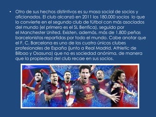 • Otro de sus hechos distintivos es su masa social de socios y
  aficionados. El club alcanzó en 2011 los 180.000 socios lo que
  lo convierte en el segundo club de fútbol con más asociados
  del mundo (el primero es el SL Benfica), seguido por
  el Manchester United. Existen, además, más de 1.800 peñas
  barcelonistas repartidas por todo el mundo. Cabe anotar que
  el F. C. Barcelona es uno de los cuatro únicos clubes
  profesionales de España (junto a Real Madrid, Athletic de
  Bilbao y Osasuna) que no es sociedad anónima, de manera
  que la propiedad del club recae en sus socios.
 