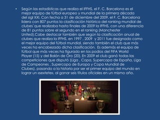 •   Según las estadísticas que realiza el IFFHS, el F. C. Barcelona es el
    mejor equipo de fútbol europeo y mundial de la primera década
    del sigl XXI. Con fecha a 31 de diciembre del 2009, el F. C. Barcelona
    lidera con 807 puntos la clasificación histórica del ranking mundial de
    clubes`que realizaba hasta finales de 2009 la IFFHS, con una diferencia
    de 81 puntos sobre el segundo en el ranking (Manchester
    United).Cabe destacar también que según la clasificación anual de
    clubes que realiza la IFFHS, en 1997 , 2009 y 2011 fue designado como
    el mejor equipo del fútbol mundial, siendo también el club que más
    veces ha encabezado dicha clasificación. Es además el equipo de
    fútbol que más veces ha figurado en los podios del FIFA World
    Player (15) y del Balón de Oro (20). En 2009 el club ganó todas las
    competiciones que disputó (Liga , Copa, Supercopa de España, Liga
    de Campeones , Supercopa de Europa y Copa Mundial de
    Clubes), pasando a la historia por ser el primer equipo del mundo en
    lograr un «sextete», al ganar seis títulos oficiales en un mismo año.
 