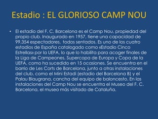 Estadio : EL GLORIOSO CAMP NOU
• El estadio del F. C. Barcelona es el Camp Nou, propiedad del
  propio club. Inaugurado en 1957, tiene una capacidad de
  99.354 espectadores, todos sentados. Es uno de los cuatro
  estadios de España catalogado como «Estadio Cinco
  Estrellas» por la UEFA, lo que lo habilita para acoger finales de
  la Liga de Campeones, Supercopa de Europa y Copa de la
  UEFA, como ha sucedido en 15 ocasiones. Se encuentra en el
  barrio de Les Corts de Barcelona, junto a otras instalaciones
  del club, como el Mini Estadi (estadio del Barcelona B) y el
  Palau Blaugrana, cancha del equipo de baloncesto. En las
  instalaciones del Camp Nou se encuentra el Museo del F. C.
  Barcelona, el museo más visitado de Cataluña.
 