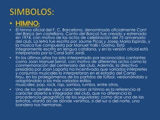 SIMBOLOS:
• HIMNO:
•   El himno oficial del F. C. Barcelona, denominado oficialmente Cant
    del Barça (en castellano, Canto del Barça) fue creado y estrenado
    en 1974, con motivo de los actos de celebración del 75 aniversario
    del club. La letra fue escrita por Jaume Picas y Josep María Espinàs, y
    la música fue compuesta por Manuel Valls i Gorina. Está
    íntegramente escrito en lengua catalana, y en la versión oficial está
    interpretada por la Coral Sant Jordi.
•   En los últimos años ha sido interpretado por reconocidos cantantes
    como Joan Manuel Serrat, con motivo de diferentes actos como la
    conmemoración del centenario del club. Además, la directiva
    presidida por Joan Laporta ha incentivado que variados intérpretes
    y conjuntos musicales lo interpretaran en el estadio del Camp
    Nou, en los prolegómenos de los partidos de fútbol, versionándolo y
    adaptándolo a los más variados estilos
    musicales: pop, rock, rap, samba, rumba, entre otros.
•   Uno de los detalles que caracterizan al himno es la referencia al
    carácter abierto e integrador del club, que no diferencia la
    procedencia geográfica de los seguidores; como dice una de las
    estrofas, «tanto da de dónde venimos, si del sur o del norte, una
    bandera nos hermana».
 