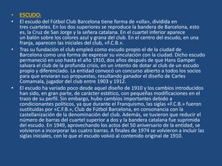 •   ESCUDO:
•   El escudo del Fútbol Club Barcelona tiene forma de «olla», dividida en
    tres cuarteles. En los dos superiores se reproduce la bandera de Barcelona, esto
    es, la Cruz de San Jorge y la señera catalana. En el cuartel inferior aparece
    un balón sobre los colores azul y grana del club. En el centro del escudo, en una
    franja, aparecen las iniciales del club, «F.C.B.».
•   Tras su fundación el club empleó como escudo propio el de la ciudad de
    Barcelona como una forma de expresar su vinculación con la ciudad. Dicho escudo
    permaneció en uso hasta el año 1910, dos años después de que Hans Gamper
    salvara el club de la profunda crisis, en un intento de dotar al club de un escudo
    propio y diferenciado. La entidad convocó un concurso abierto a todos los socios
    para que enviaran sus propuestas, resultando ganador el diseño de Carles
    Comamala, jugador del club entre 1903 y 1912.
•   El escudo ha variado poco desde aquel diseño de 1910 y los cambios introducidos
    han sido, en gran parte, de carácter estético, con pequeñas modificaciones en el
    trazo de su perfil. Sin embargo, hubo cambios importantes debido a
    condicionantes políticos, ya que durante el Franquismo, las siglas «F.C.B.» fueron
    sustituidas por «C.F.B.», Club de Fútbol Barcelona, en consonancia con la
    castellanización de la denominación del club. Además, se tuvieron que reducir el
    número de barras del cuartel superior a dos y la bandera catalana fue suprimida
    del escudo. En 1949, aprovechando los actos del 50 aniversario de la entidad, se
    volvieron a incorporar las cuatro barras. A finales de 1974 se volvieron a incluir las
    siglas iniciales, con lo que el escudo volvió al contenido original de 1910.
 