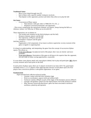 Traditional Game:
- More or less linked through time (T)
- Each of them with a specific number of players involved…
- That depend on the opponents position and where they allow us to play the ball
Our Game:
- A succession of Phase spaces
o That interacts with each other in TIME (T0->T1->T2….)
o All players involved (Teammates and opponents)
…This in turn compliments the interactions between our players, always having the Ball as a
reference (where is it? Who has it? What can we do with it?)
These interactions are in relation to:
- The location and situation on the field (of players and the ball)
- Distances between players and the ball
- The trajectories of Players and the ball
- Orientation of players and the game
And they result in….
- Organization of all components of our team to achieve superiority in every moment of the
game in regards to opposing team
It is based on understanding and interpreting the game from the concept of succession of phase
spaces. This allows us:
- To be more Efficient: less physical work of the player, their runs are shorter and more
profitable…
- To be more Effective: Domination of the game at all times to be superior than the opponent,
win and make as many scoring opportunities as possible
It is not where some players attack and some players defend, but to play and participate ALL players
at every moment and at each point on the field
In each action oh phase space, there are 11 players involved in our team (10+1 Yes, goal keeper
included) versus 1, 2, 3, 4…players of the opposing team because in each phase space all of our
players have a mission to perform in the global organization of our game.
Fundamentals
- High individualand collective technical quality
o Constant contact with ball since initiation stage
o Work on coordination aspects (with and without ball)
o Technical contents (What?) in each of the stages of the formation process (When?)
o Concepts and guidance (How?) for the improvement of all of the technical contents
o Why? Because historically Barcelona’s game has been associated to technical
excellence, plasticity and spectacle
 