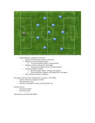 - Right distribution of players in the pitch
o Players don’t lose their position in the pitch
o Defensive work by reducing spaces
 “In recovery phase, always a step forward”
o Offensive work by making the pitch bigger
 “In Possession phase, always a step backwards”
o Forming triangles to attain:
 Recovery phase: Better coverage and support
 Possession Phase: Support and progression in the game
o Short distances between all players
Our game is based in three fundamental concepts or 3 P’s (PPP):
- Postion: Rational occupation of Pitch
- Ball protection sense
- Pressure: immediate recovery of the ball after loss
Position Favors:
- Possession of ball
- Recovery of ball
That allows us to PLAY AND ENJOY
 