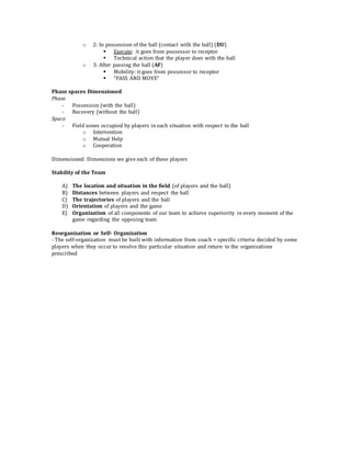 o 2: In possession of the ball (contact with the ball) (DU)
 Execute: it goes from possessor to receptor
 Technical action that the player does with the ball
o 3: After passing the ball (AF)
 Mobility: it goes from possessor to receptor
 “PASS AND MOVE”
Phase spaces Dimensioned
Phase
- Possession (with the ball)
- Recovery (without the ball)
Space
- Field zones occupied by players in each situation with respect to the ball
o Intervention
o Mutual Help
o Cooperation
Dimensioned: Dimensions we give each of these players
Stability of the Team
A) The location and situation in the field (of players and the ball)
B) Distances between players and respect the ball
C) The trajectories of players and the ball
D) Orientation of players and the game
E) Organization of all components of our team to achieve superiority in every moment of the
game regarding the opposing team
Reorganization or Self- Organization
- The self-organization must be built with information from coach + specific criteria decided by some
players when they occur to resolve this particular situation and return to the organizations
prescribed
 
