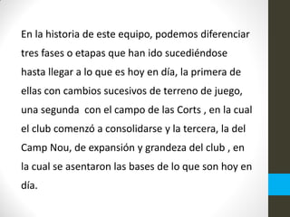 En la historia de este equipo, podemos diferenciar
tres fases o etapas que han ido sucediéndose
hasta llegar a lo que es hoy en día, la primera de
ellas con cambios sucesivos de terreno de juego,
una segunda con el campo de las Corts , en la cual
el club comenzó a consolidarse y la tercera, la del
Camp Nou, de expansión y grandeza del club , en
la cual se asentaron las bases de lo que son hoy en
día.
 