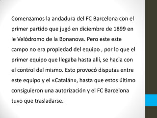 Comenzamos la andadura del FC Barcelona con el
primer partido que jugó en diciembre de 1899 en
le Velódromo de la Bonanova. Pero este este
campo no era propiedad del equipo , por lo que el
primer equipo que llegaba hasta allí, se hacia con
el control del mismo. Esto provocó disputas entre
este equipo y el «Catalán», hasta que estos último
consiguieron una autorización y el FC Barcelona
tuvo que trasladarse.
 