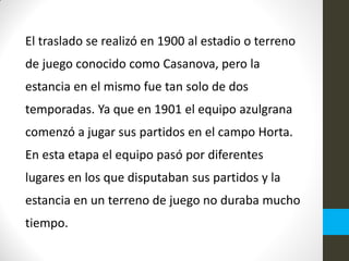 El traslado se realizó en 1900 al estadio o terreno
de juego conocido como Casanova, pero la
estancia en el mismo fue tan solo de dos
temporadas. Ya que en 1901 el equipo azulgrana
comenzó a jugar sus partidos en el campo Horta.
En esta etapa el equipo pasó por diferentes
lugares en los que disputaban sus partidos y la
estancia en un terreno de juego no duraba mucho
tiempo.
 