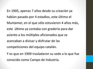 En 1905, apenas 7 años desde su creación ya
habían pasado por 4 estadios, este último el
Muntamer, en el que sólo estuvieron 4 años más,
este último ya contaba con graderío para dar
asiento a los múltiples aficionados que se
acercaban a divisar y disfrutar de las
competiciones del equipo catalán.
Y es que en 1909 trasladaron su sede a lo que fue
conocido como Campo de lndustria.
 