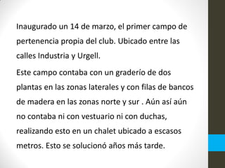 Inaugurado un 14 de marzo, el primer campo de
pertenencia propia del club. Ubicado entre las
calles Industria y Urgell.
Este campo contaba con un graderío de dos
plantas en las zonas laterales y con filas de bancos
de madera en las zonas norte y sur . Aún así aún
no contaba ni con vestuario ni con duchas,
realizando esto en un chalet ubicado a escasos
metros. Esto se solucionó años más tarde.
 