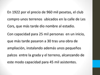 En 1922 por el precio de 960 mil pesetas, el club
compro unos terrenos ubicados en la calle de Les
Cors, que más tarde dio nombre al estadio.
Con capacidad para 25 mil personas en un inicio,
que más tarde pasaron a 30 tras una obra de
ampliación, instalando además unos pequeños
palcos entre la grada y el terreno, alcanzando de
este modo capacidad para 45 mil asistentes.
 