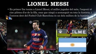 LIONEL MESSI
• En primer lloc tenim a Lionel Messi, el millor jugador del món, l’argenti té
cinc pilotes d’or de la fifa, cosa que ningú a aconseguit en tota la història, i
l’extrem dret del Futbol Club Barcelona és un dels millors de la història.
 